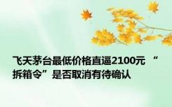 飞天茅台最低价格直逼2100元 “拆箱令”是否取消有待确认