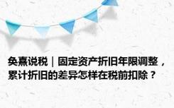 奂熹说税｜固定资产折旧年限调整，累计折旧的差异怎样在税前扣除？