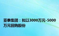 亚泰集团：拟以3000万元-5000万元回购股份