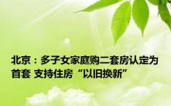 北京：多子女家庭购二套房认定为首套 支持住房“以旧换新”