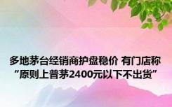 多地茅台经销商护盘稳价 有门店称“原则上普茅2400元以下不出货”