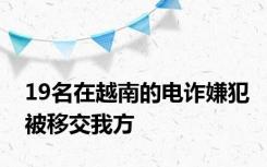 19名在越南的电诈嫌犯被移交我方