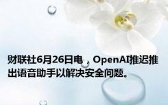 财联社6月26日电，OpenAI推迟推出语音助手以解决安全问题。