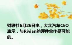 财联社6月26日电，大众汽车CEO表示，与Rivian的硬件合作是可能的。