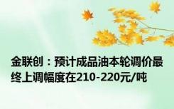 金联创：预计成品油本轮调价最终上调幅度在210-220元/吨