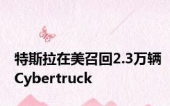 特斯拉在美召回2.3万辆Cybertruck