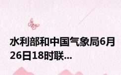 水利部和中国气象局6月26日18时联...