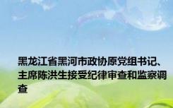 黑龙江省黑河市政协原党组书记、主席陈洪生接受纪律审查和监察调查