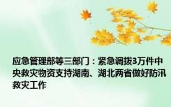 应急管理部等三部门：紧急调拨3万件中央救灾物资支持湖南、湖北两省做好防汛救灾工作