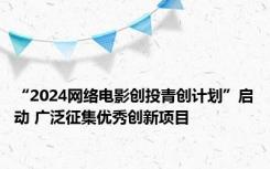 “2024网络电影创投青创计划”启动 广泛征集优秀创新项目