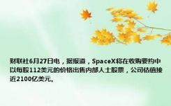 财联社6月27日电，据报道，SpaceX将在收购要约中以每股112美元的价格出售内部人士股票，公司估值接近2100亿美元。