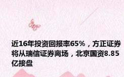 近16年投资回报率65%，方正证券将从瑞信证券离场，北京国资8.85亿接盘