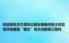 财政部有关负责同志就标普维持我主权信用评级展望“稳定”有关问题答记者问