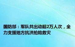 国防部：军队共出动超2万人次，全力支援地方抗洪抢险救灾