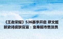 《王者荣耀》S36赛季开启 蔡文姬新史诗皮肤官宣：变身超市售货员