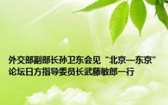 外交部副部长孙卫东会见“北京—东京”论坛日方指导委员长武藤敏郎一行