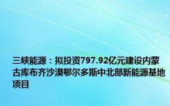 三峡能源：拟投资797.92亿元建设内蒙古库布齐沙漠鄂尔多斯中北部新能源基地项目