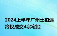 2024上半年广州土拍遇冷仅成交4宗宅地