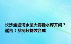 长沙圭塘河水量大得像水库开闸？谣言！系视频特效合成