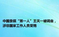 中国象棋“第一人”王天一被调查，涉非国家工作人员受贿