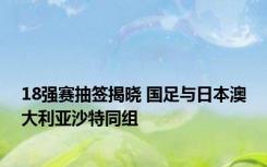 18强赛抽签揭晓 国足与日本澳大利亚沙特同组