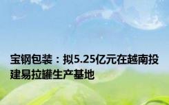 宝钢包装：拟5.25亿元在越南投建易拉罐生产基地