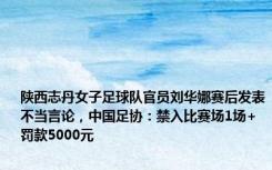 陕西志丹女子足球队官员刘华娜赛后发表不当言论，中国足协：禁入比赛场1场+罚款5000元