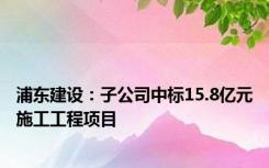 浦东建设：子公司中标15.8亿元施工工程项目