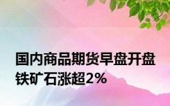 国内商品期货早盘开盘 铁矿石涨超2%