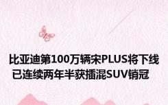 比亚迪第100万辆宋PLUS将下线 已连续两年半获插混SUV销冠