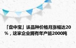 「盘中宝」该品种价格月涨幅达20%，这家企业拥有年产能2000吨