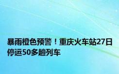 暴雨橙色预警！重庆火车站27日停运50多趟列车