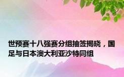 世预赛十八强赛分组抽签揭晓，国足与日本澳大利亚沙特同组