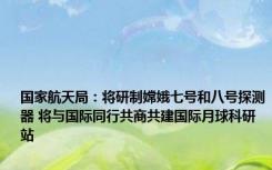 国家航天局：将研制嫦娥七号和八号探测器 将与国际同行共商共建国际月球科研站