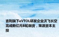 吉利旗下eVTOL研发企业沃飞长空完成数亿元B轮融资，策源资本主投