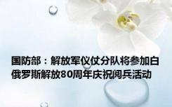 国防部：解放军仪仗分队将参加白俄罗斯解放80周年庆祝阅兵活动