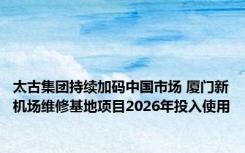 太古集团持续加码中国市场 厦门新机场维修基地项目2026年投入使用