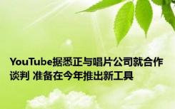 YouTube据悉正与唱片公司就合作谈判 准备在今年推出新工具