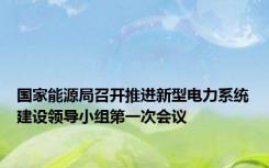 国家能源局召开推进新型电力系统建设领导小组第一次会议