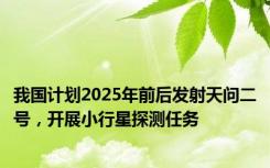 我国计划2025年前后发射天问二号，开展小行星探测任务