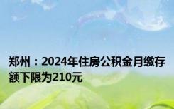 郑州：2024年住房公积金月缴存额下限为210元