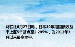 财联社6月27日电，日本30年期国债收益率上涨5个基点至2.285%，为2011年3月以来最高水平。