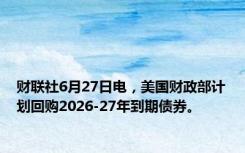 财联社6月27日电，美国财政部计划回购2026-27年到期债券。