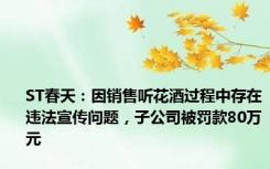 ST春天：因销售听花酒过程中存在违法宣传问题，子公司被罚款80万元