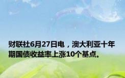 财联社6月27日电，澳大利亚十年期国债收益率上涨10个基点。