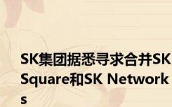 SK集团据悉寻求合并SK Square和SK Networks