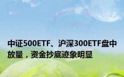 中证500ETF、沪深300ETF盘中放量，资金抄底迹象明显