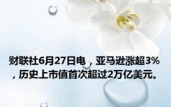 财联社6月27日电，亚马逊涨超3%，历史上市值首次超过2万亿美元。