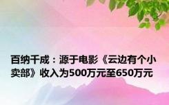 百纳千成：源于电影《云边有个小卖部》收入为500万元至650万元