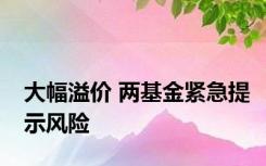 大幅溢价 两基金紧急提示风险